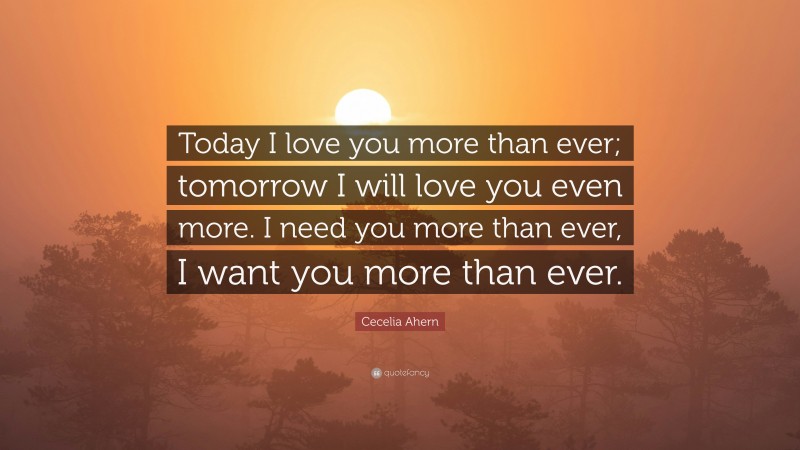 Cecelia Ahern Quote: “Today I love you more than ever; tomorrow I will love you even more. I need you more than ever, I want you more than ever.”