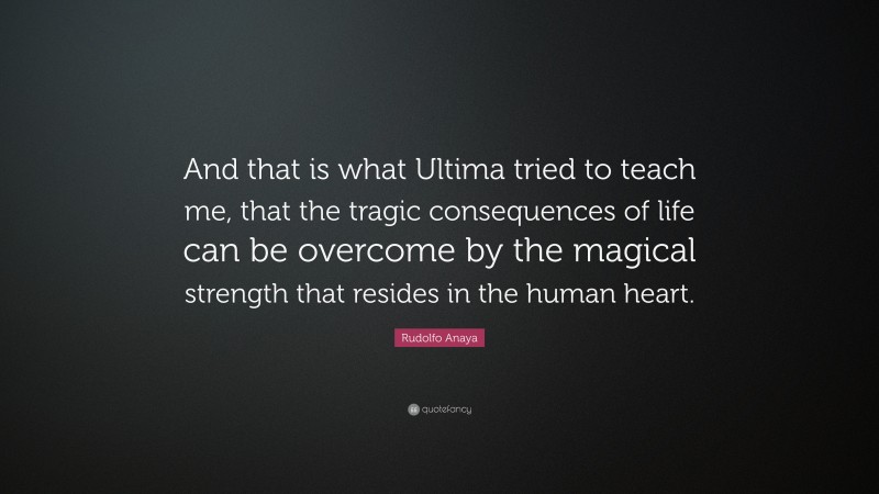 Rudolfo Anaya Quote: “And that is what Ultima tried to teach me, that the tragic consequences of life can be overcome by the magical strength that resides in the human heart.”