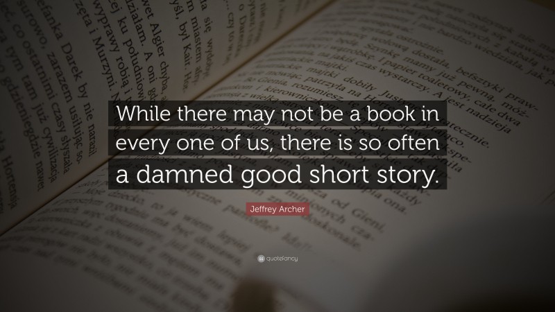 Jeffrey Archer Quote: “While there may not be a book in every one of us, there is so often a damned good short story.”