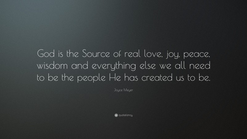 Joyce Meyer Quote: “God is the Source of real love, joy, peace, wisdom and everything else we all need to be the people He has created us to be.”