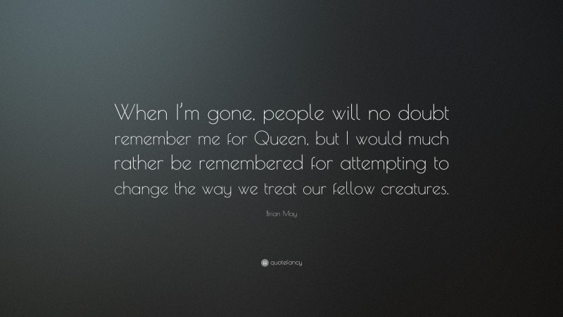Brian May Quote: “When I’m gone, people will no doubt remember me for Queen, but I would much rather be remembered for attempting to change the way we treat our fellow creatures.”