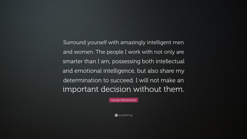 George Steinbrenner Quote: “Surround yourself with amazingly intelligent men and women. The people I work with not only are smarter than I am, possessing both intellectual and emotional intelligence, but also share my determination to succeed. I will not make an important decision without them.”