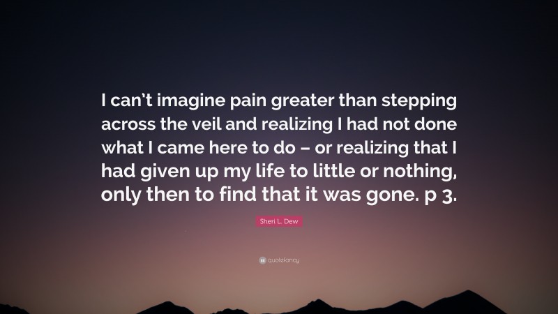 Sheri L. Dew Quote: “I can’t imagine pain greater than stepping across the veil and realizing I had not done what I came here to do – or realizing that I had given up my life to little or nothing, only then to find that it was gone. p 3.”
