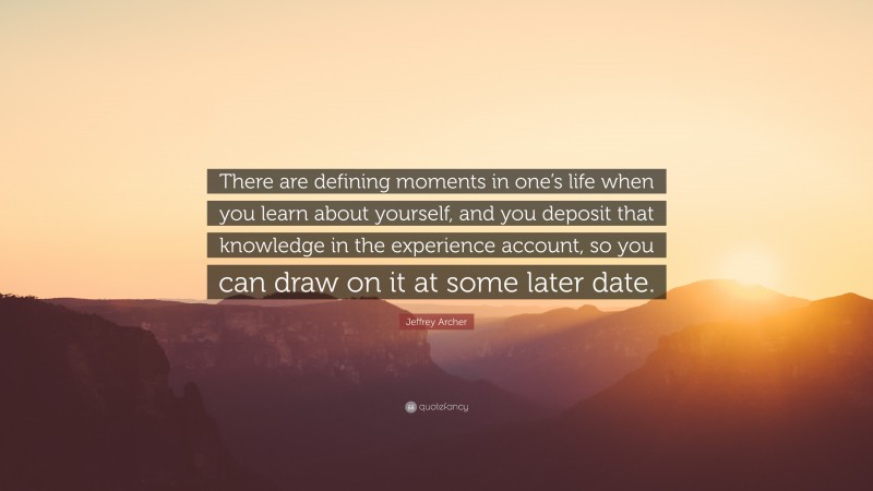 Jeffrey Archer Quote: “There are defining moments in one’s life when you learn about yourself, and you deposit that knowledge in the experience account, so you can draw on it at some later date.”