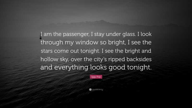 Iggy Pop Quote: “I am the passenger, I stay under glass. I look through my window so bright, I see the stars come out tonight. I see the bright and hollow sky, over the city’s ripped backsides and everything looks good tonight.”