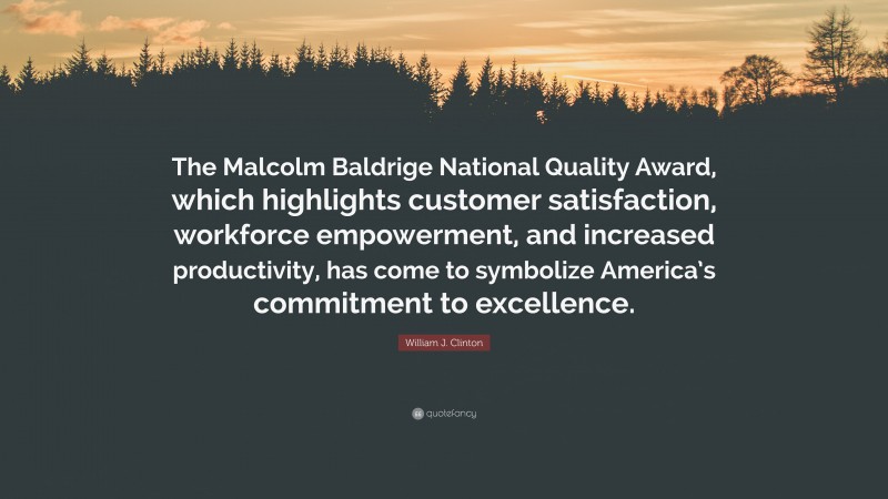 William J. Clinton Quote: “The Malcolm Baldrige National Quality Award, which highlights customer satisfaction, workforce empowerment, and increased productivity, has come to symbolize America’s commitment to excellence.”