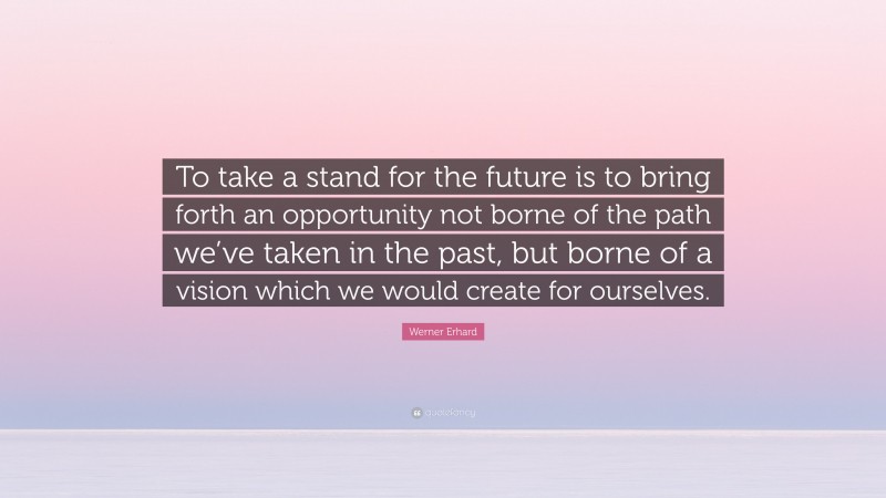 Werner Erhard Quote: “To take a stand for the future is to bring forth an opportunity not borne of the path we’ve taken in the past, but borne of a vision which we would create for ourselves.”