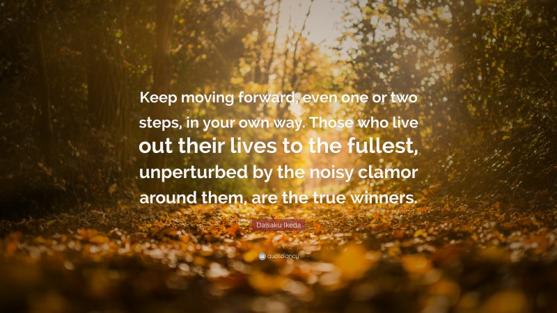 Daisaku Ikeda Quote: “Keep moving forward, even one or two steps, in your own way. Those who live out their lives to the fullest, unperturbed by the noisy clamor around them, are the true winners.”