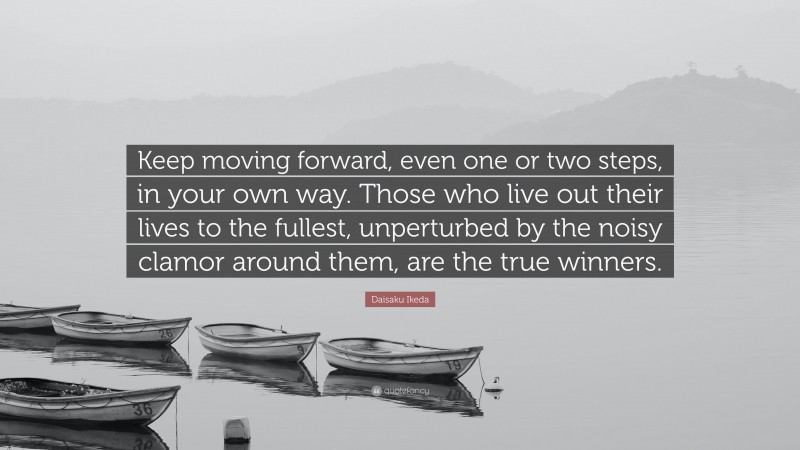 Daisaku Ikeda Quote: “Keep moving forward, even one or two steps, in your own way. Those who live out their lives to the fullest, unperturbed by the noisy clamor around them, are the true winners.”