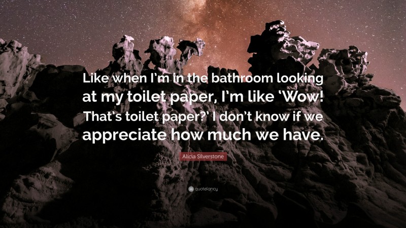 Alicia Silverstone Quote: “Like when I’m in the bathroom looking at my toilet paper, I’m like ‘Wow! That’s toilet paper?’ I don’t know if we appreciate how much we have.”