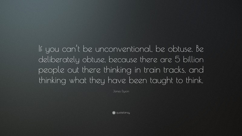 James Dyson Quote: “If you can’t be unconventional, be obtuse. Be deliberately obtuse, because there are 5 billion people out there thinking in train tracks, and thinking what they have been taught to think.”