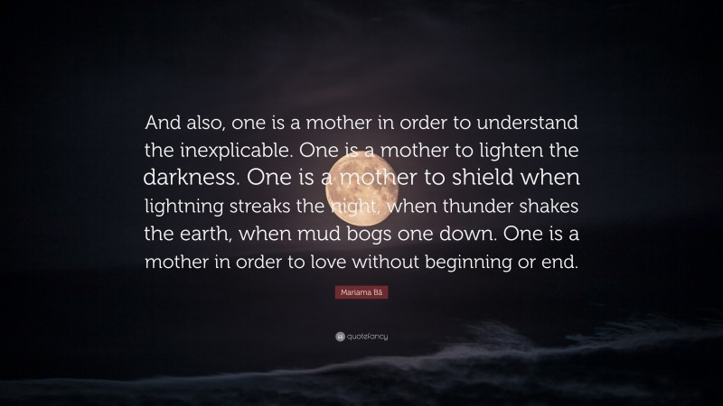 Mariama Bâ Quote: “And also, one is a mother in order to understand the inexplicable. One is a mother to lighten the darkness. One is a mother to shield when lightning streaks the night, when thunder shakes the earth, when mud bogs one down. One is a mother in order to love without beginning or end.”