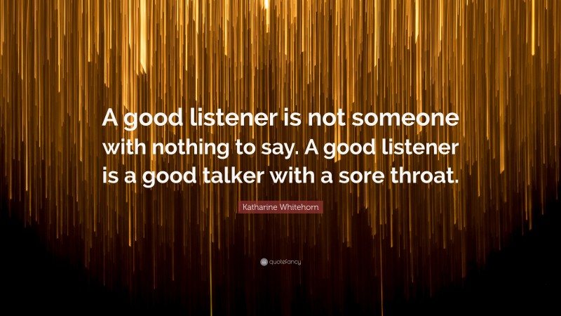 Katharine Whitehorn Quote: “A good listener is not someone with nothing to say. A good listener is a good talker with a sore throat.”