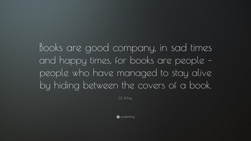 E.B. White Quote: “Books are good company, in sad times and happy times, for books are people – people who have managed to stay alive by hiding between the covers of a book.”
