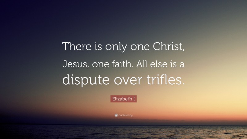 Elizabeth I Quote: “There is only one Christ, Jesus, one faith. All else is a dispute over trifles.”