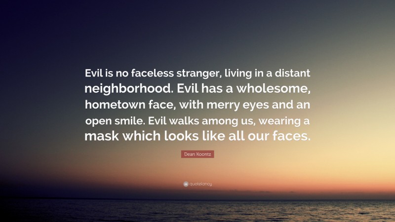 Dean Koontz Quote: “Evil is no faceless stranger, living in a distant neighborhood. Evil has a wholesome, hometown face, with merry eyes and an open smile. Evil walks among us, wearing a mask which looks like all our faces.”