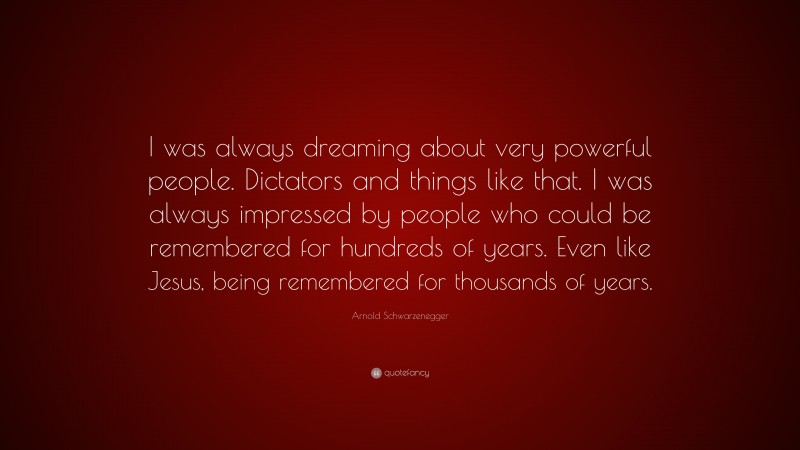 Arnold Schwarzenegger Quote: “I was always dreaming about very powerful people. Dictators and things like that. I was always impressed by people who could be remembered for hundreds of years. Even like Jesus, being remembered for thousands of years.”
