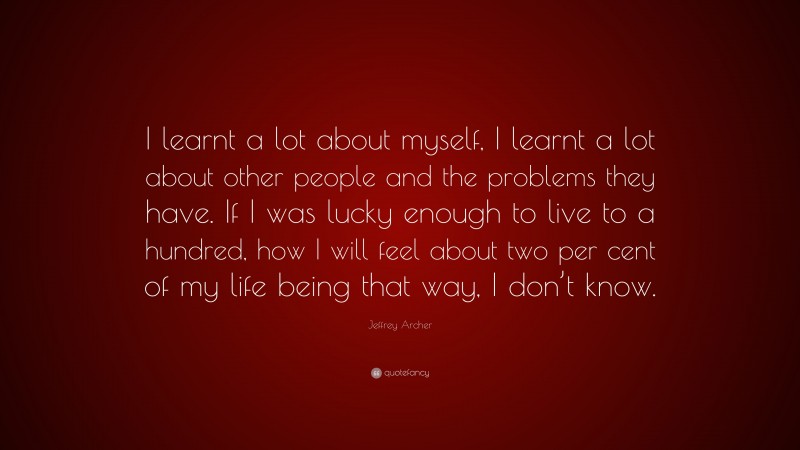 Jeffrey Archer Quote: “I learnt a lot about myself, I learnt a lot about other people and the problems they have. If I was lucky enough to live to a hundred, how I will feel about two per cent of my life being that way, I don’t know.”