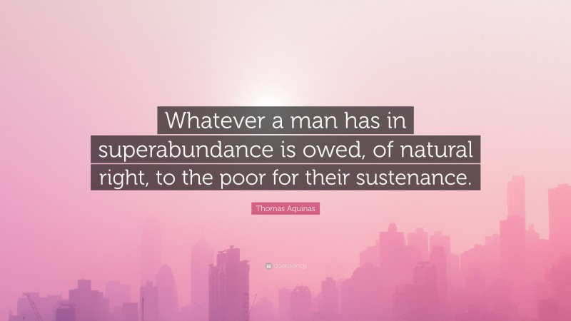 Thomas Aquinas Quote: “Whatever a man has in superabundance is owed, of natural right, to the poor for their sustenance.”