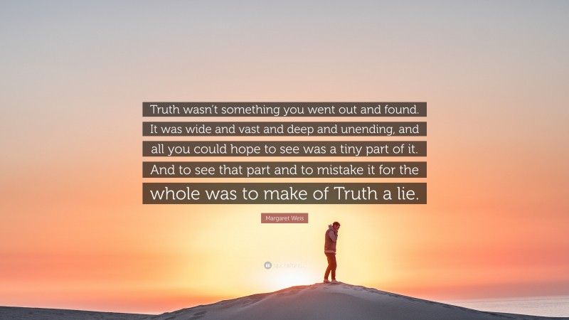 Margaret Weis Quote: “Truth wasn’t something you went out and found. It was wide and vast and deep and unending, and all you could hope to see was a tiny part of it. And to see that part and to mistake it for the whole was to make of Truth a lie.”