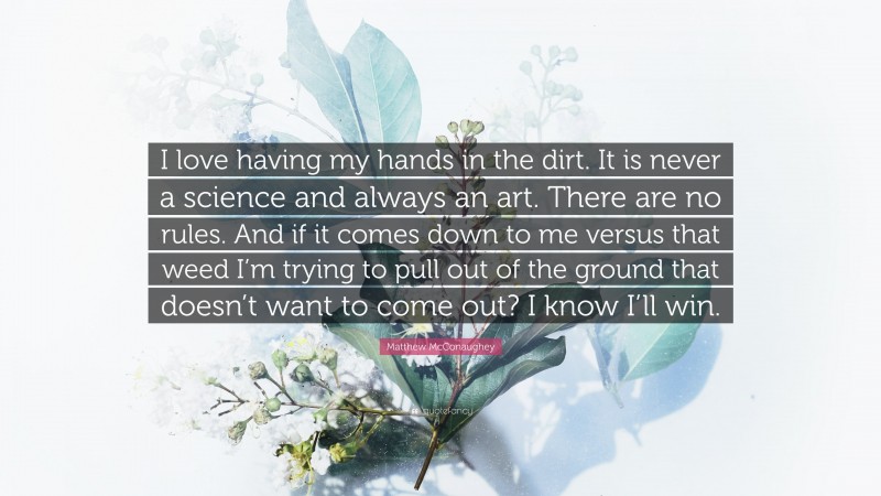 Matthew McConaughey Quote: “I love having my hands in the dirt. It is never a science and always an art. There are no rules. And if it comes down to me versus that weed I’m trying to pull out of the ground that doesn’t want to come out? I know I’ll win.”