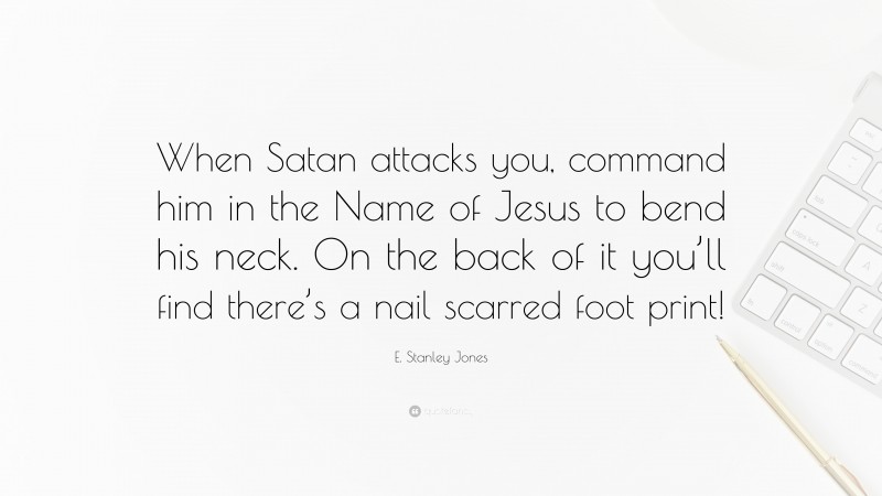 E. Stanley Jones Quote: “When Satan attacks you, command him in the Name of Jesus to bend his neck. On the back of it you’ll find there’s a nail scarred foot print!”
