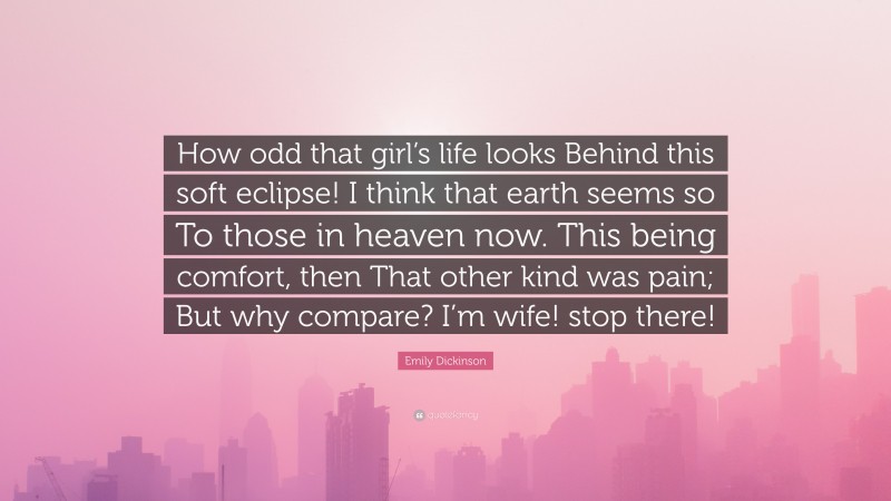 Emily Dickinson Quote: “How odd that girl’s life looks Behind this soft eclipse! I think that earth seems so To those in heaven now. This being comfort, then That other kind was pain; But why compare? I’m wife! stop there!”