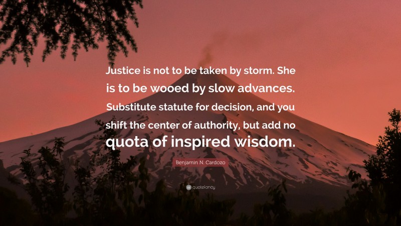 Benjamin N. Cardozo Quote: “Justice is not to be taken by storm. She is to be wooed by slow advances. Substitute statute for decision, and you shift the center of authority, but add no quota of inspired wisdom.”