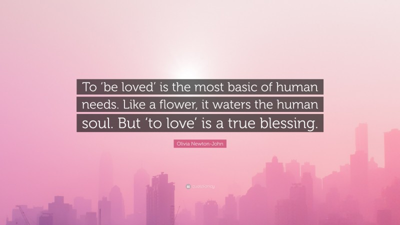 Olivia Newton-John Quote: “To ‘be loved’ is the most basic of human needs. Like a flower, it waters the human soul. But ‘to love’ is a true blessing.”