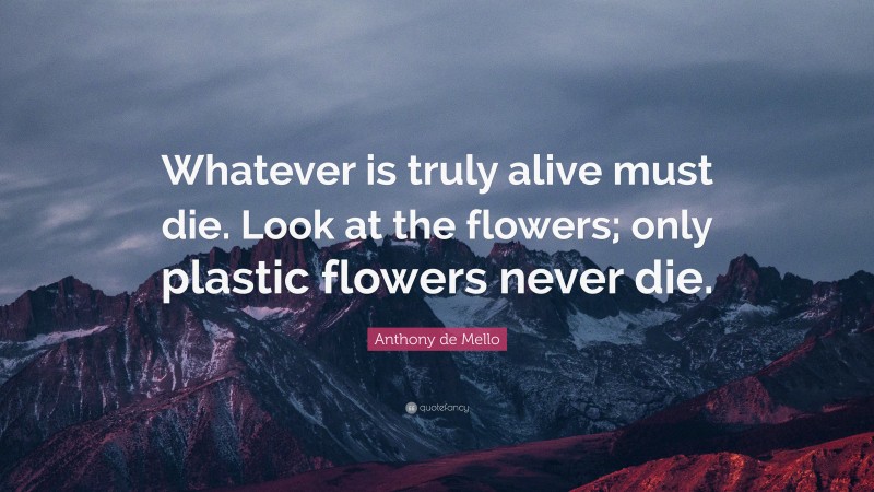 Anthony de Mello Quote: “Whatever is truly alive must die. Look at the flowers; only plastic flowers never die.”