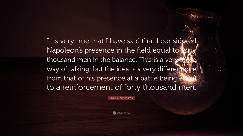 Duke of Wellington Quote: “It is very true that I have said that I considered Napoleon’s presence in the field equal to forty thousand men in the balance. This is a very loose way of talking; but the idea is a very different one from that of his presence at a battle being equal to a reinforcement of forty thousand men.”