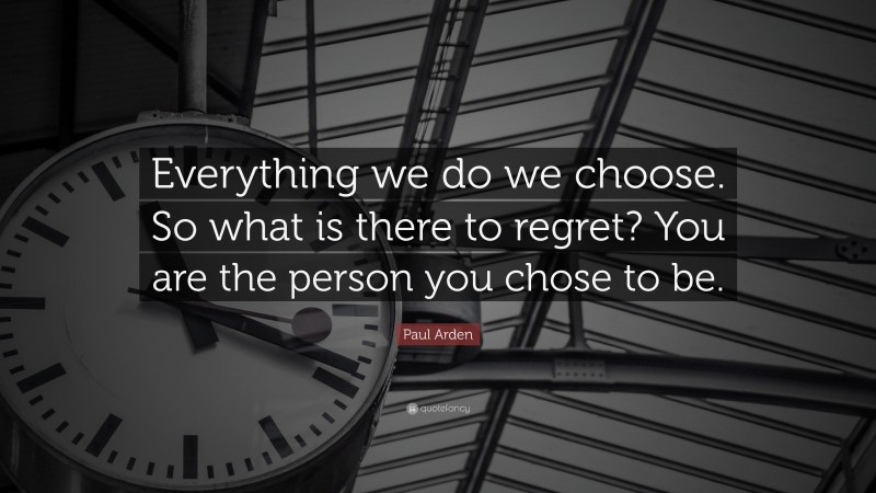 Paul Arden Quote: “Everything we do we choose. So what is there to regret? You are the person you chose to be.”