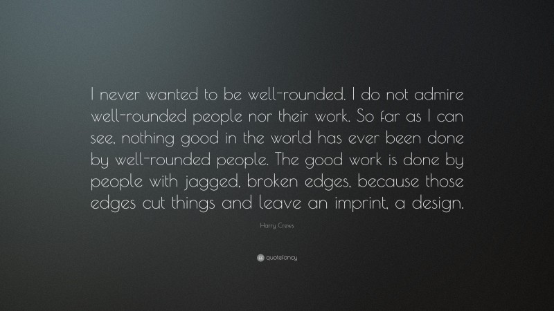 Harry Crews Quote: “I never wanted to be well-rounded. I do not admire well-rounded people nor their work. So far as I can see, nothing good in the world has ever been done by well-rounded people. The good work is done by people with jagged, broken edges, because those edges cut things and leave an imprint, a design.”