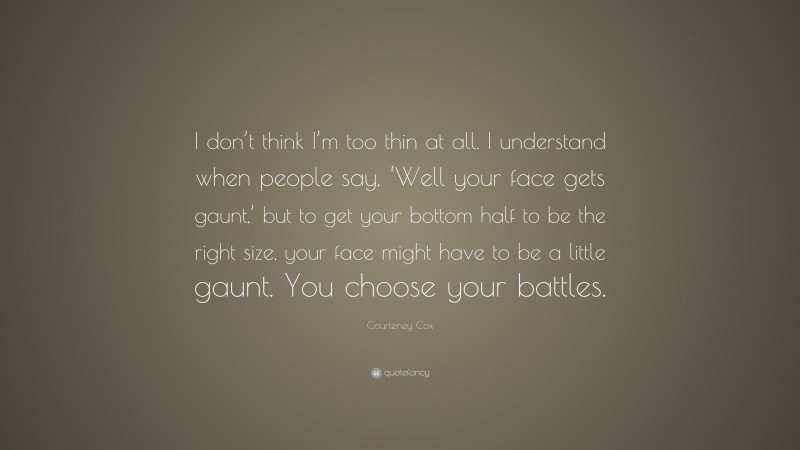 Courteney Cox Quote: “I don’t think I’m too thin at all. I understand when people say, ‘Well your face gets gaunt,’ but to get your bottom half to be the right size, your face might have to be a little gaunt. You choose your battles.”