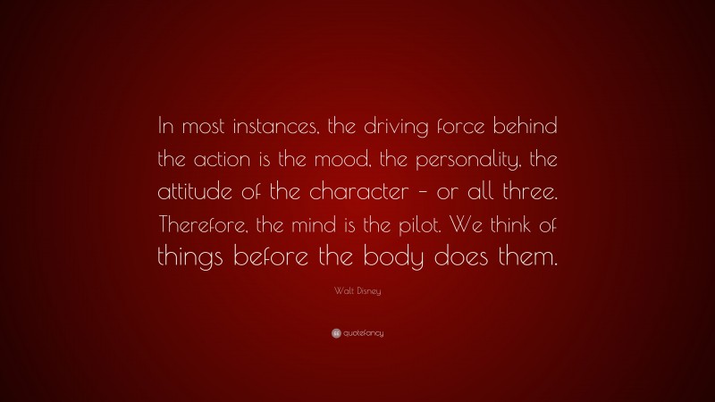 Walt Disney Quote: “In most instances, the driving force behind the action is the mood, the personality, the attitude of the character – or all three. Therefore, the mind is the pilot. We think of things before the body does them.”