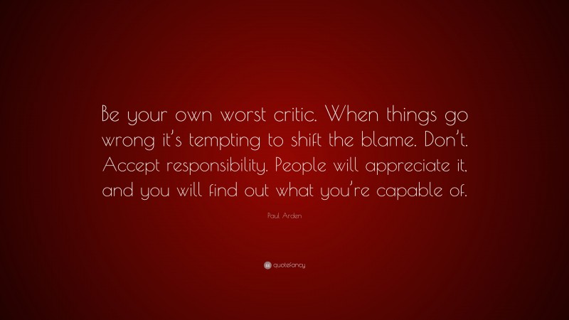 Paul Arden Quote: “Be your own worst critic. When things go wrong it’s tempting to shift the blame. Don’t. Accept responsibility. People will appreciate it, and you will find out what you’re capable of.”