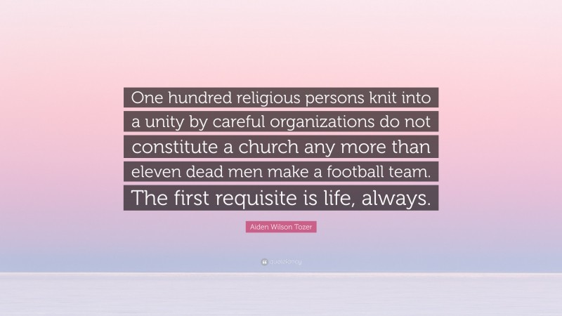 Aiden Wilson Tozer Quote: “One hundred religious persons knit into a unity by careful organizations do not constitute a church any more than eleven dead men make a football team. The first requisite is life, always.”