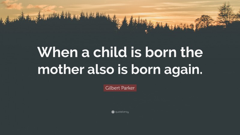 Gilbert Parker Quote: “When a child is born the mother also is born again.”