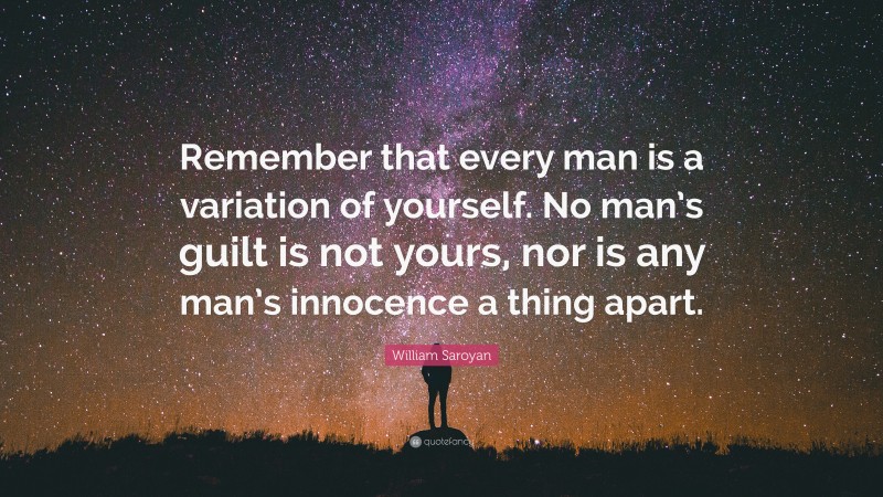 William Saroyan Quote: “Remember that every man is a variation of yourself. No man’s guilt is not yours, nor is any man’s innocence a thing apart.”