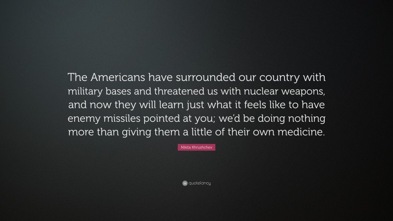 Nikita Khrushchev Quote: “The Americans have surrounded our country with military bases and threatened us with nuclear weapons, and now they will learn just what it feels like to have enemy missiles pointed at you; we’d be doing nothing more than giving them a little of their own medicine.”