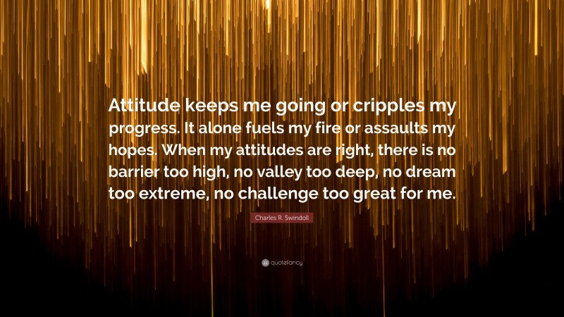 Charles R. Swindoll Quote: “Attitude keeps me going or cripples my progress. It alone fuels my fire or assaults my hopes. When my attitudes are right, there is no barrier too high, no valley too deep, no dream too extreme, no challenge too great for me.”