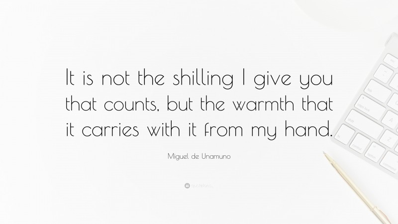Miguel de Unamuno Quote: “It is not the shilling I give you that counts, but the warmth that it carries with it from my hand.”