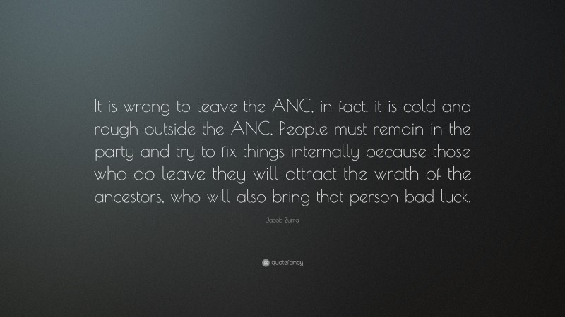 Jacob Zuma Quote: “It is wrong to leave the ANC, in fact, it is cold and rough outside the ANC. People must remain in the party and try to fix things internally because those who do leave they will attract the wrath of the ancestors, who will also bring that person bad luck.”