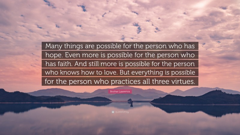 Brother Lawrence Quote: “Many things are possible for the person who has hope. Even more is possible for the person who has faith. And still more is possible for the person who knows how to love. But everything is possible for the person who practices all three virtues.”