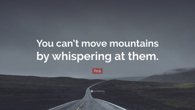 Pink Quote: “You can’t move mountains by whispering at them.”