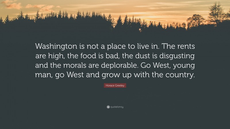Horace Greeley Quote: “Washington is not a place to live in. The rents are high, the food is bad, the dust is disgusting and the morals are deplorable. Go West, young man, go West and grow up with the country.”