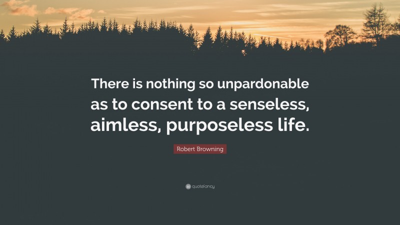 Robert Browning Quote: “There is nothing so unpardonable as to consent to a senseless, aimless, purposeless life.”