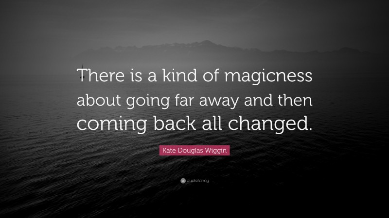 Kate Douglas Wiggin Quote: “There is a kind of magicness about going far away and then coming back all changed.”