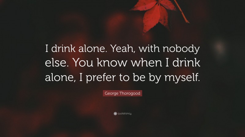 George Thorogood Quote: “I drink alone. Yeah, with nobody else. You know when I drink alone, I prefer to be by myself.”