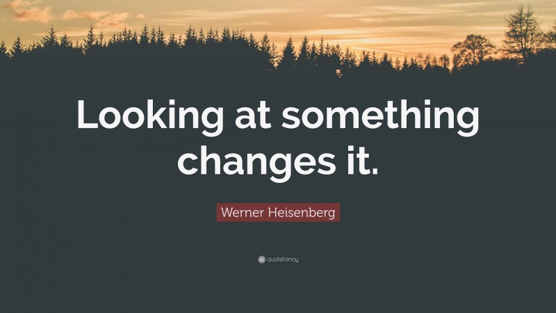 Werner Heisenberg Quote: “Looking at something changes it.”